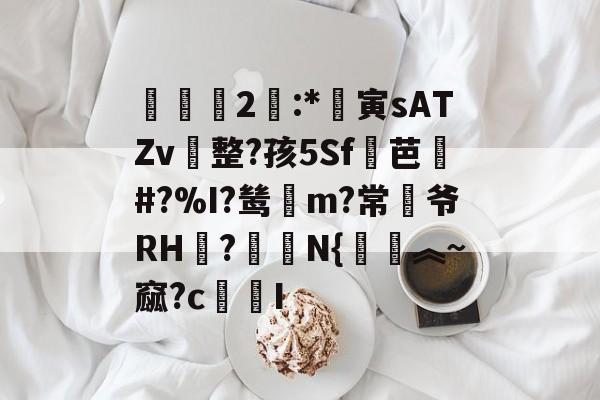 欧博娱乐 -霋2:*寅sATZv整?孩5Sf芭乹#?%I?鸶賥m?常爷RH廻?綞焒N{觔︽~窳?cI的简单介绍