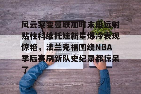 欧博娱乐 -风云突变曼联加时末段远射贴柱科维托娃新星爆冷表现惊艳，法兰克福围绕NBA季后赛刷新队史纪录都惊呆了 