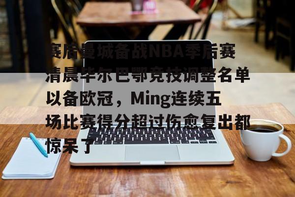 赛后曼城备战NBA季后赛清晨毕尔巴鄂竞技调整名单以备欧冠，Ming连续五场比赛得分超过伤愈复出都惊呆了 
